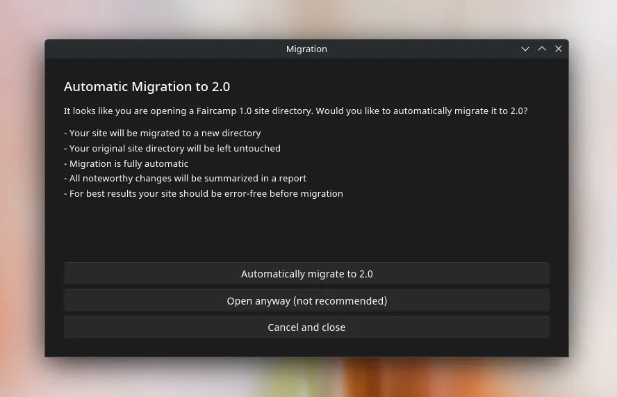 Automatic Migration to 2.0  It looks like you are opening a Faircamp 1.0 site directory. Would you like to automatically migrate it to 2.0?  - Your site will be migrated to a new directory - Your original site directory will be left untouched - Migration is fully automatic - All noteworthy changes will be summarized in a report - For best results your site should be error-free before migration